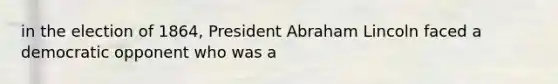 in the election of 1864, President Abraham Lincoln faced a democratic opponent who was a