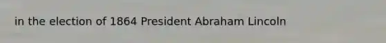 in the election of 1864 President Abraham Lincoln