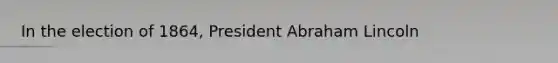 In the election of 1864, President <a href='https://www.questionai.com/knowledge/kdhEeg3XpP-abraham-lincoln' class='anchor-knowledge'>abraham lincoln</a>