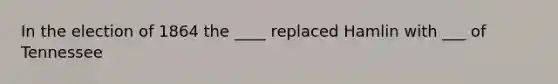 In the election of 1864 the ____ replaced Hamlin with ___ of Tennessee