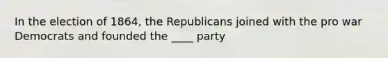 In the election of 1864, the Republicans joined with the pro war Democrats and founded the ____ party