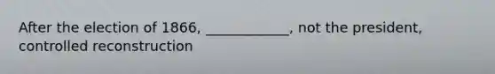 After the election of 1866, ____________, not the president, controlled reconstruction