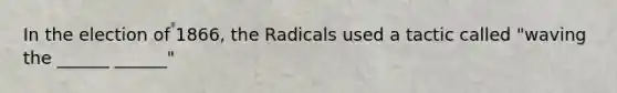 In the election of 1866, the Radicals used a tactic called "waving the ______ ______"