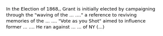 In the Election of 1868,, Grant is initially elected by campaigning through the "waving of the ... ...." a reference to reviving memories of the ... .... "Vote as you Shot" aimed to influence former ... .... He ran against ... ... of NY (...)