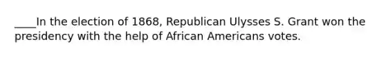 ____In the election of 1868, Republican Ulysses S. Grant won the presidency with the help of African Americans votes.