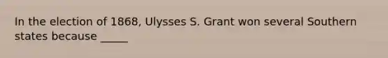 In the election of 1868, Ulysses S. Grant won several Southern states because _____