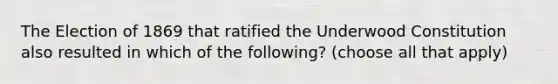 The Election of 1869 that ratified the Underwood Constitution also resulted in which of the following? (choose all that apply)