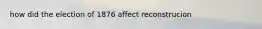 how did the election of 1876 affect reconstrucion