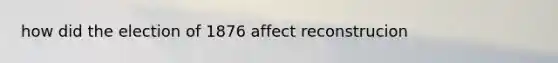 how did the election of 1876 affect reconstrucion