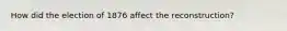 How did the election of 1876 affect the reconstruction?