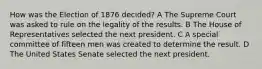 How was the Election of 1876 decided? A The Supreme Court was asked to rule on the legality of the results. B The House of Representatives selected the next president. C A special committee of fifteen men was created to determine the result. D The United States Senate selected the next president.