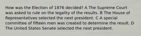 How was the Election of 1876 decided? A The Supreme Court was asked to rule on the legality of the results. B The House of Representatives selected the next president. C A special committee of fifteen men was created to determine the result. D The United States Senate selected the next president.