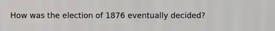 How was the election of 1876 eventually decided?