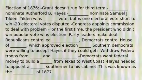 Election of 1876: -Grant doesn't run for third term -__________ nominate Rutherford B. Hayes -__________ nominate Samuel J. Tilden -Tilden wins _______ vote, but is one electoral vote short to win -20 electoral votes disputed -Congress appoints commission to deal with problem -For the first time, the president who didn't win popular vote wins election -Party leaders make deal: Republicans controlled _______ ______, Democrats control House of ________, which approved election ______ Southern democrats were willing to accept Hayes if they could get: -Withdraw Federal troops from ______ and _____ _______ -Democrats want federal money to build a ______ from Texas to West Coast -Hayes needed to appoint a _______ southerner to his cabinet -This was known as the ___________ of 1877