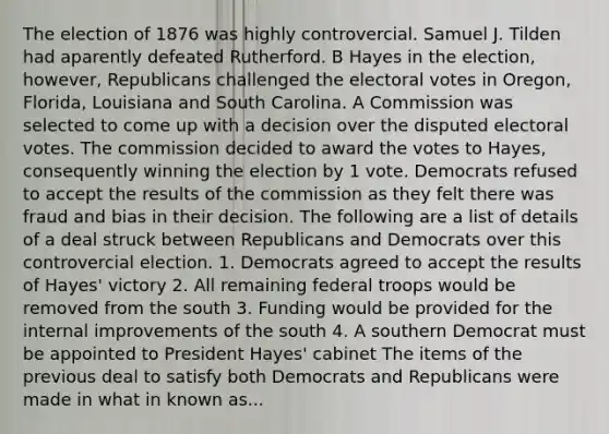 The election of 1876 was highly controvercial. Samuel J. Tilden had aparently defeated Rutherford. B Hayes in the election, however, Republicans challenged the electoral votes in Oregon, Florida, Louisiana and South Carolina. A Commission was selected to come up with a decision over the disputed electoral votes. The commission decided to award the votes to Hayes, consequently winning the election by 1 vote. Democrats refused to accept the results of the commission as they felt there was fraud and bias in their decision. The following are a list of details of a deal struck between Republicans and Democrats over this controvercial election. 1. Democrats agreed to accept the results of Hayes' victory 2. All remaining federal troops would be removed from the south 3. Funding would be provided for the internal improvements of the south 4. A southern Democrat must be appointed to President Hayes' cabinet The items of the previous deal to satisfy both Democrats and Republicans were made in what in known as...