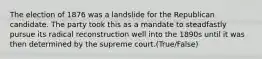 The election of 1876 was a landslide for the Republican candidate. The party took this as a mandate to steadfastly pursue its radical reconstruction well into the 1890s until it was then determined by the supreme court.(True/False)