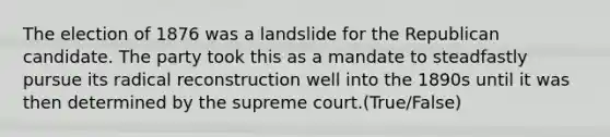 The election of 1876 was a landslide for the Republican candidate. The party took this as a mandate to steadfastly pursue its radical reconstruction well into the 1890s until it was then determined by the supreme court.(True/False)