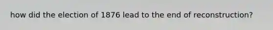 how did the election of 1876 lead to the end of reconstruction?
