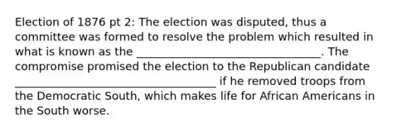 Election of 1876 pt 2: The election was disputed, thus a committee was formed to resolve the problem which resulted in what is known as the _________________________________. The compromise promised the election to the Republican candidate ____________________________________ if he removed troops from the Democratic South, which makes life for African Americans in the South worse.