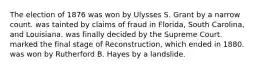 The election of 1876 was won by Ulysses S. Grant by a narrow count. was tainted by claims of fraud in Florida, South Carolina, and Louisiana. was finally decided by the Supreme Court. marked the final stage of Reconstruction, which ended in 1880. was won by Rutherford B. Hayes by a landslide.