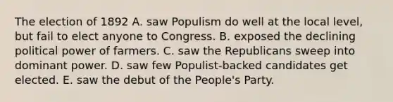 The election of 1892 A. saw Populism do well at the local level, but fail to elect anyone to Congress. B. exposed the declining political power of farmers. C. saw the Republicans sweep into dominant power. D. saw few Populist-backed candidates get elected. E. saw the debut of the People's Party.