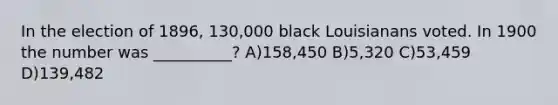 In the election of 1896, 130,000 black Louisianans voted. In 1900 the number was __________? A)158,450 B)5,320 C)53,459 D)139,482