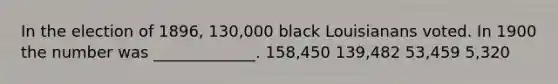 In the election of 1896, 130,000 black Louisianans voted. In 1900 the number was _____________. 158,450 139,482 53,459 5,320