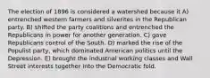 The election of 1896 is considered a watershed because it A) entrenched western farmers and silverites in the Republican party. B) shifted the party coalitions and entrenched the Republicans in power for another generation. C) gave Republicans control of the South. D) marked the rise of the Populist party, which dominated American politics until the Depression. E) brought the industrial working classes and Wall Street interests together into the Democratic fold.