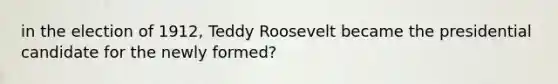 in the election of 1912, Teddy Roosevelt became the presidential candidate for the newly formed?