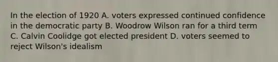 In the election of 1920 A. voters expressed continued confidence in the democratic party B. Woodrow Wilson ran for a third term C. Calvin Coolidge got elected president D. voters seemed to reject Wilson's idealism