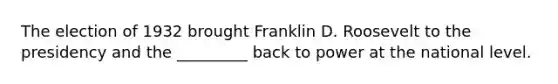 The election of 1932 brought Franklin D. Roosevelt to the presidency and the _________ back to power at the national level.