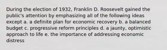 During the election of 1932, Franklin D. Roosevelt gained the public's attention by emphasizing all of the following ideas except a. a definite plan for economic recovery b. a balanced budget c. progressive reform principles d. a jaunty, optimistic approach to life e. the importance of addressing economic distress