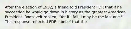 After the election of 1932, a friend told President FDR that if he succeeded he would go down in history as the greatest American President. Roosevelt replied, "Yet if I fail, I may be the last one." This response reflected FDR's belief that the