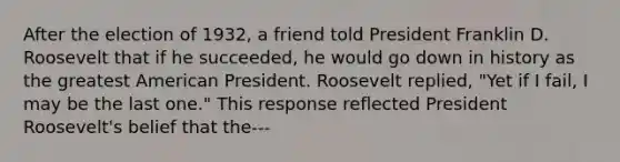 After the election of 1932, a friend told President Franklin D. Roosevelt that if he succeeded, he would go down in history as the greatest American President. Roosevelt replied, "Yet if I fail, I may be the last one." This response reflected President Roosevelt's belief that the---