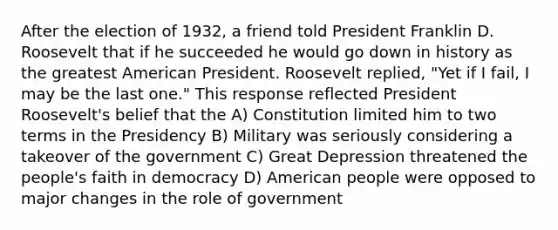 After the election of 1932, a friend told President Franklin D. Roosevelt that if he succeeded he would go down in history as the greatest American President. Roosevelt replied, "Yet if I fail, I may be the last one." This response reflected President Roosevelt's belief that the A) Constitution limited him to two terms in the Presidency B) Military was seriously considering a takeover of the government C) Great Depression threatened the people's faith in democracy D) American people were opposed to major changes in the role of government