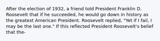 After the election of 1932, a friend told President Franklin D. Roosevelt that if he succeeded, he would go down in history as the greatest American President. Roosevelt replied, "Yet if I fail, I may be the last one." If this reflected President Roosevelt's belief that the-