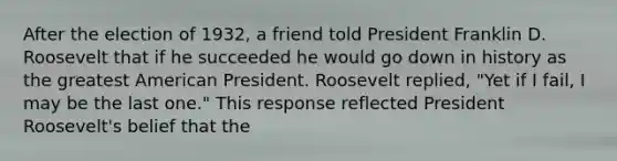 After the election of 1932, a friend told President Franklin D. Roosevelt that if he succeeded he would go down in history as the greatest American President. Roosevelt replied, "Yet if I fail, I may be the last one." This response reflected President Roosevelt's belief that the