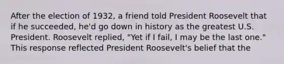 After the election of 1932, a friend told President Roosevelt that if he succeeded, he'd go down in history as the greatest U.S. President. Roosevelt replied, "Yet if I fail, I may be the last one." This response reflected President Roosevelt's belief that the