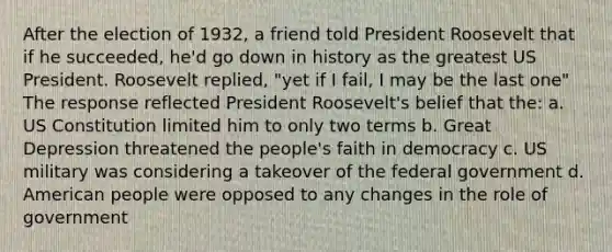 After the election of 1932, a friend told President Roosevelt that if he succeeded, he'd go down in history as the greatest US President. Roosevelt replied, "yet if I fail, I may be the last one" The response reflected President Roosevelt's belief that the: a. US Constitution limited him to only two terms b. Great Depression threatened the people's faith in democracy c. US military was considering a takeover of the federal government d. American people were opposed to any changes in the role of government