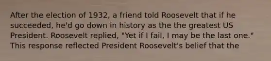 After the election of 1932, a friend told Roosevelt that if he succeeded, he'd go down in history as the the greatest US President. Roosevelt replied, "Yet if I fail, I may be the last one." This response reflected President Roosevelt's belief that the