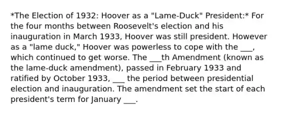 *The Election of 1932: Hoover as a "Lame-Duck" President:* For the four months between Roosevelt's election and his inauguration in March 1933, Hoover was still president. However as a "lame duck," Hoover was powerless to cope with the ___, which continued to get worse. The ___th Amendment (known as the lame-duck amendment), passed in February 1933 and ratified by October 1933, ___ the period between presidential election and inauguration. The amendment set the start of each president's term for January ___.