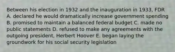 Between his election in 1932 and the inauguration in 1933, FDR A. declared he would dramatically increase government spending B. promised to maintain a balanced federal budget C. made no public statements D. refused to make any agreements with the outgoing president, Herbert Hoover E. began laying the groundwork for his social security legislation