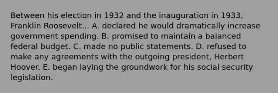 Between his election in 1932 and the inauguration in 1933, Franklin Roosevelt... A. declared he would dramatically increase government spending. B. promised to maintain a balanced federal budget. C. made no public statements. D. refused to make any agreements with the outgoing president, Herbert Hoover. E. began laying the groundwork for his social security legislation.