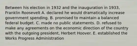 Between his election in 1932 and the inauguration in 1933, Franklin Roosevelt A. declared he would dramatically increase government spending. B. promised to maintain a balanced federal budget. C. made no public statements. D. refused to make any agreements on the economic direction of the country with the outgoing president, Herbert Hoover. E. established the Works Progress Administration