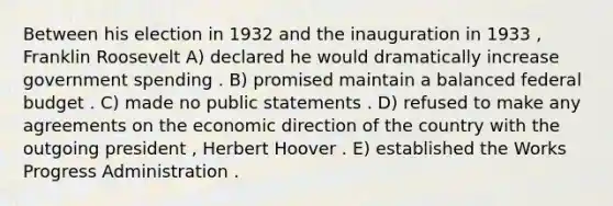 Between his election in 1932 and the inauguration in 1933 , Franklin Roosevelt A) declared he would dramatically increase government spending . B) promised maintain a balanced federal budget . C) made no public statements . D) refused to make any agreements on the economic direction of the country with the outgoing president , Herbert Hoover . E) established the Works Progress Administration .