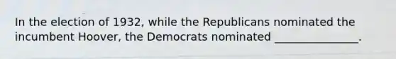 In the election of 1932, while the Republicans nominated the incumbent Hoover, the Democrats nominated _______________.