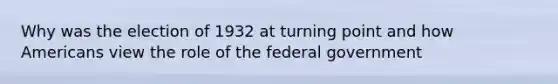 Why was the election of 1932 at turning point and how Americans view the role of the federal government