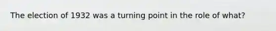 The election of 1932 was a turning point in the role of what?