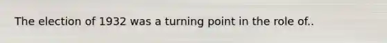 The election of 1932 was a turning point in the role of..