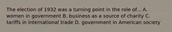 The election of 1932 was a turning point in the role of... A. women in government B. business as a source of charity C. tariffs in international trade D. government in American society